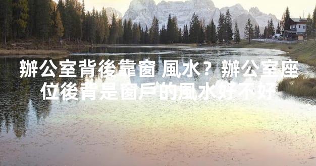 辦公室背後靠窗 風水？辦公室座位後背是窗戶的風水好不好